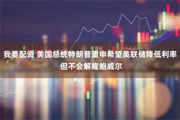 我要配资 美国总统特朗普重申希望美联储降低利率 但不会解雇鲍威尔