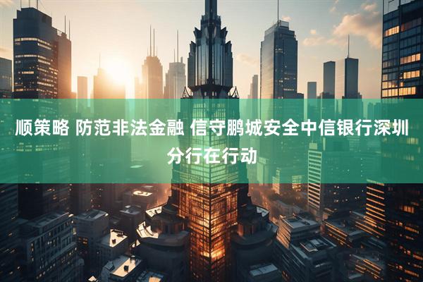 顺策略 防范非法金融 信守鹏城安全中信银行深圳分行在行动