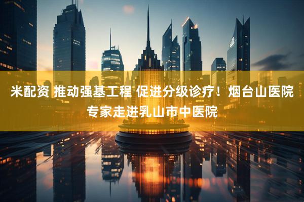 米配资 推动强基工程 促进分级诊疗！烟台山医院专家走进乳山市中医院