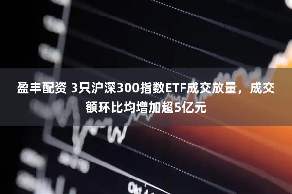 盈丰配资 3只沪深300指数ETF成交放量，成交额环比均增加超5亿元