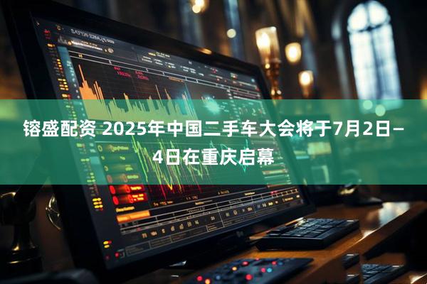 镕盛配资 2025年中国二手车大会将于7月2日—4日在重庆启幕