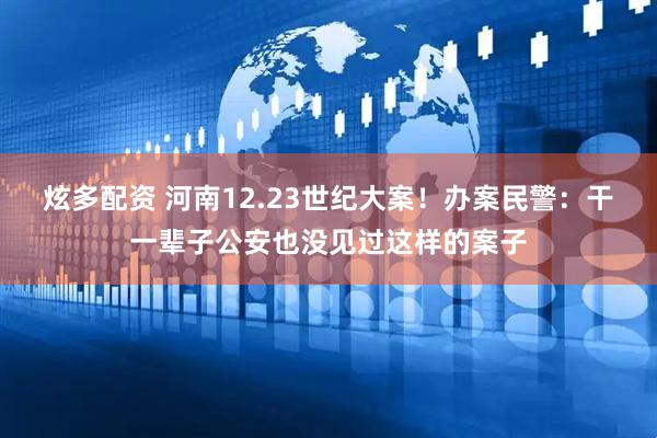 炫多配资 河南12.23世纪大案！办案民警：干一辈子公安也没见过这样的案子