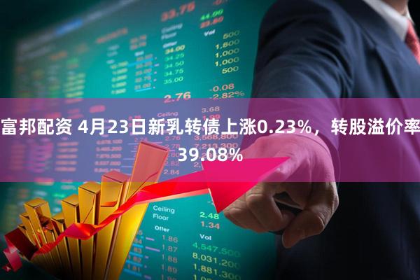 富邦配资 4月23日新乳转债上涨0.23%，转股溢价率39.08%