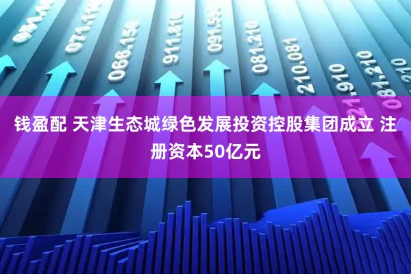 钱盈配 天津生态城绿色发展投资控股集团成立 注册资本50亿元